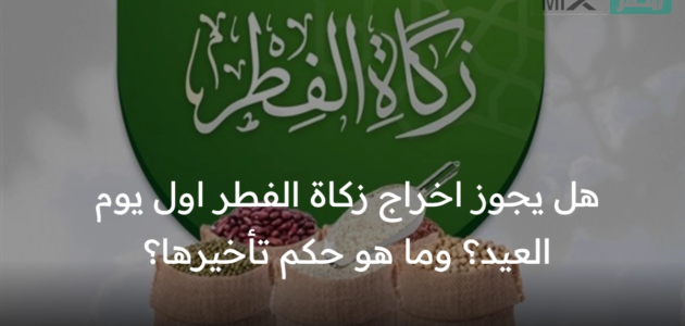 هل يجوز اخراج زكاة الفطر اول يوم العيد؟ وما هو حكم تأخيرها؟
