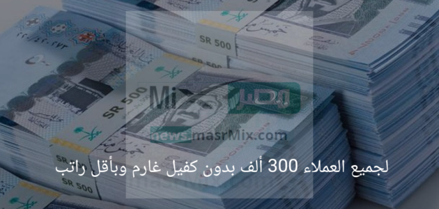 لجميع العملاء 300 ألف بدون كفيل غارم وبأقل راتب شهري تعرف على الشروط
