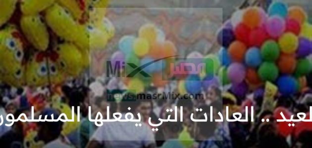 لماذا يحتفل المسلمون بالعيد؟ .. العادات التي يفعلها المسلمون في هذا اليوم المبارك