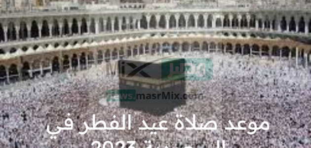 الأن اعرف موعد صلاة عيد الفطر في السعودية 2023 مظاهر الاحتفال