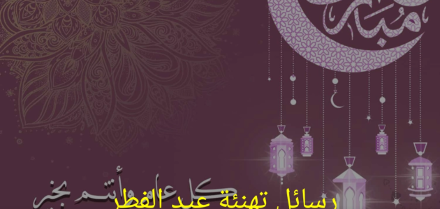أجمل عبارات ورسائل تهنئة عيد الفطر ١٤٤٤ للأقارب والأصدقاء