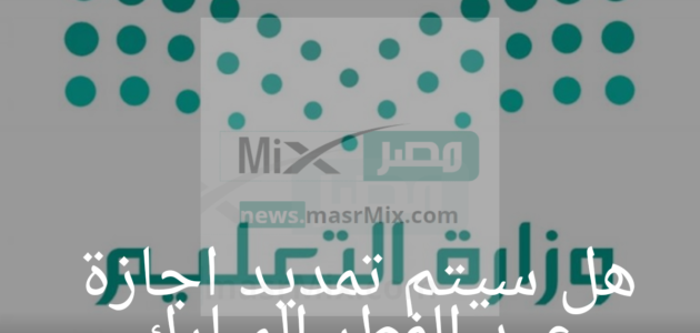 هل سيتم تمديد اجازة عيد الفطر المبارك للطلاب؟ وزارة التعليم تنهي الجدل