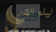 هل الذنوب تتضاعف في ليلة القدر وما حكم الذنب في هذه الليلة المباركة؟