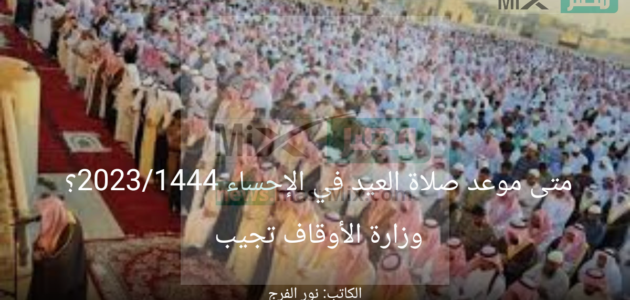 متى موعد صلاة العيد في الإحساء 2023/1444؟ وزارة الأوقاف تجيب