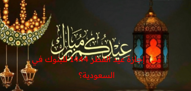 متي إجازة عيد الفطر 1444 للبنوك في المملكة العربية السعودية؟ المركزي السعودي يوضح