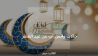 حالات واتس اب عن عيد الفطر 1444 وأجمل رسائل للتهنئة بالعيد مكتوبة