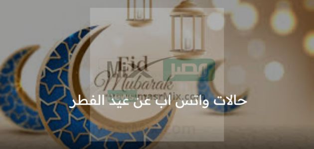 حالات واتس اب عن عيد الفطر 1444 وأجمل رسائل للتهنئة بالعيد مكتوبة