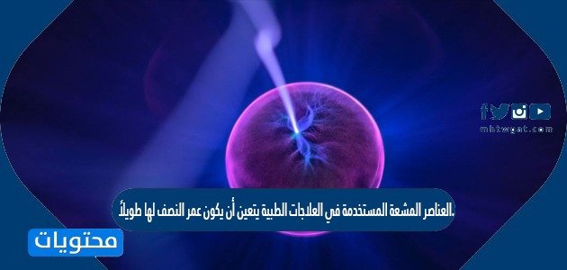 العناصر المشعة المستخدمة في العلاجات الطبية يتعين أن يكون عمر النصف لها طويلاً. صح أم خطأ
