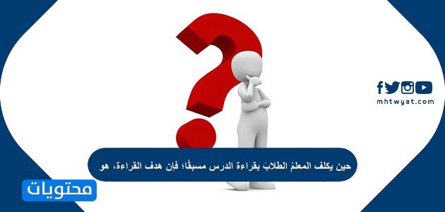 حين يكلف المعلمُ الطلابَ بقراءة الدرس مسبقًا؛ فإن هدف القراءة، هو